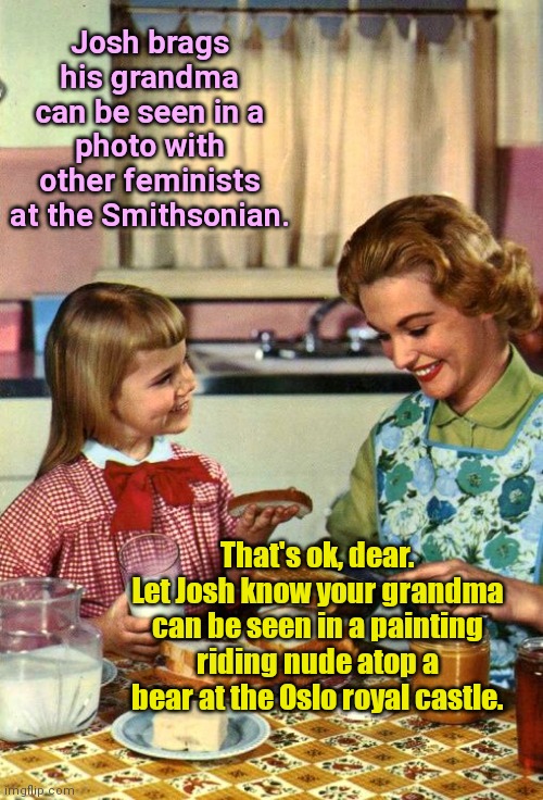 One boast deserves another | Josh brags his grandma can be seen in a photo with other feminists at the Smithsonian. That's ok, dear. Let Josh know your grandma can be seen in a painting riding nude atop a bear at the Oslo royal castle. | image tagged in vintage mom and daughter,boasting,life,grandmother,its a norwegian thing,humor | made w/ Imgflip meme maker