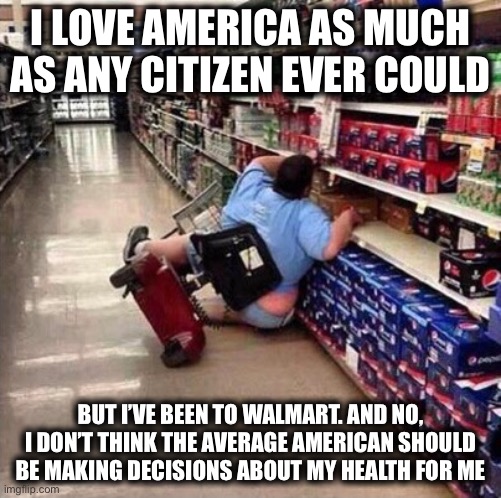 Dear Anti-Vaxxers, | I LOVE AMERICA AS MUCH AS ANY CITIZEN EVER COULD; BUT I’VE BEEN TO WALMART. AND NO, I DON’T THINK THE AVERAGE AMERICAN SHOULD BE MAKING DECISIONS ABOUT MY HEALTH FOR ME | image tagged in fat person falling over,memes,funny,new normal,welcome to walmart,facts | made w/ Imgflip meme maker