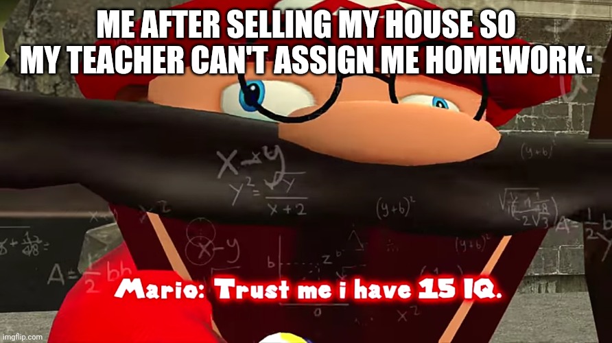 I know this from expireance | ME AFTER SELLING MY HOUSE SO MY TEACHER CAN'T ASSIGN ME HOMEWORK: | image tagged in trust me i have 15 iq | made w/ Imgflip meme maker