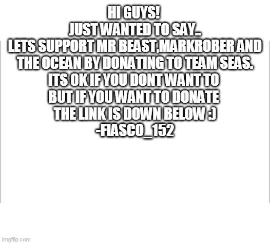 just a question. | HI GUYS! 
JUST WANTED TO SAY..
LETS SUPPORT MR BEAST,MARKROBER AND THE OCEAN BY DONATING TO TEAM SEAS.
ITS OK IF YOU DONT WANT TO 
BUT IF YOU WANT TO DONATE 
THE LINK IS DOWN BELOW :)
-FIASCO_152 | image tagged in white background,mrbeast,markrober,teamseas,ocean | made w/ Imgflip meme maker