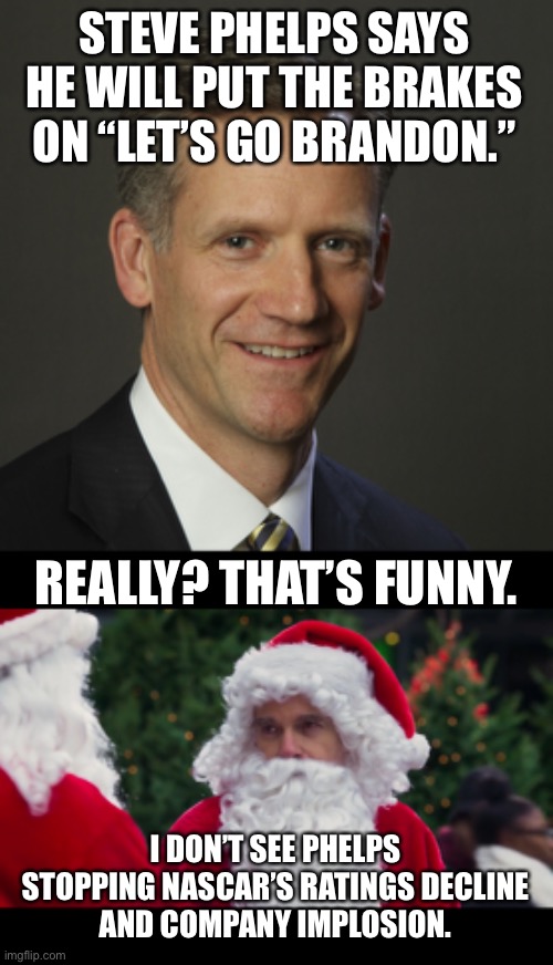 Who is Steve Phelps kidding? Let’s Go Brandon is here to stay. | STEVE PHELPS SAYS HE WILL PUT THE BRAKES ON “LET’S GO BRANDON.”; REALLY? THAT’S FUNNY. I DON’T SEE PHELPS STOPPING NASCAR’S RATINGS DECLINE
AND COMPANY IMPLOSION. | image tagged in nascar steve phelps,memes,biden,politics,bad santa,lets go brandon | made w/ Imgflip meme maker