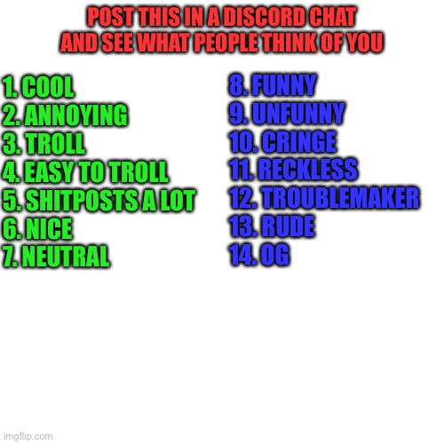 Discord meme | POST THIS IN A DISCORD CHAT AND SEE WHAT PEOPLE THINK OF YOU; 1. COOL
2. ANNOYING
3. TROLL
4. EASY TO TROLL
5. SHITPOSTS A LOT 
6. NICE
7. NEUTRAL; 8. FUNNY
9. UNFUNNY
10. CRINGE
11. RECKLESS
12. TROUBLEMAKER
13. RUDE
14. OG | image tagged in reaction | made w/ Imgflip meme maker