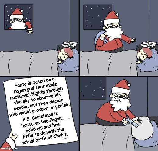 Hate to burst your bubble, but... | Santa is based on a
Pagan god that made
nocturnal flights through
the sky to observe his
people, and then decide
who would prosper or perish. P.S. Christmas is
based on two Pagan
holidays and has
little to do with the
actual birth of Christ. | image tagged in santa,santa claus,christmas,jesus | made w/ Imgflip meme maker
