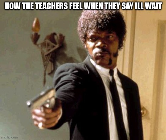 Say That Again I Dare You | HOW THE TEACHERS FEEL WHEN THEY SAY ILL WAIT | image tagged in memes,say that again i dare you | made w/ Imgflip meme maker
