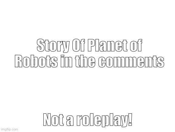 Slightly changed this time. | Story Of Planet of Robots in the comments; Not a roleplay! | image tagged in blank white template | made w/ Imgflip meme maker