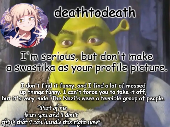 death2death template | I'm serious, but don't make a swastika as your profile picture. I don't find it funny, and I find a lot of messed up things funny. I can't force you to take it off, but it's very rude. The Nazi's were a terrible group of people. | image tagged in death2death template | made w/ Imgflip meme maker