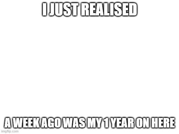 1 whole year | I JUST REALISED; A WEEK AGO WAS MY 1 YEAR ON HERE | image tagged in blank white template | made w/ Imgflip meme maker