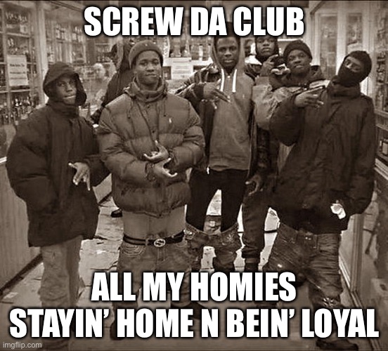 Screw da club |  SCREW DA CLUB; ALL MY HOMIES STAYIN’ HOME N BEIN’ LOYAL | image tagged in all my homies hate,homies,loyal,club | made w/ Imgflip meme maker