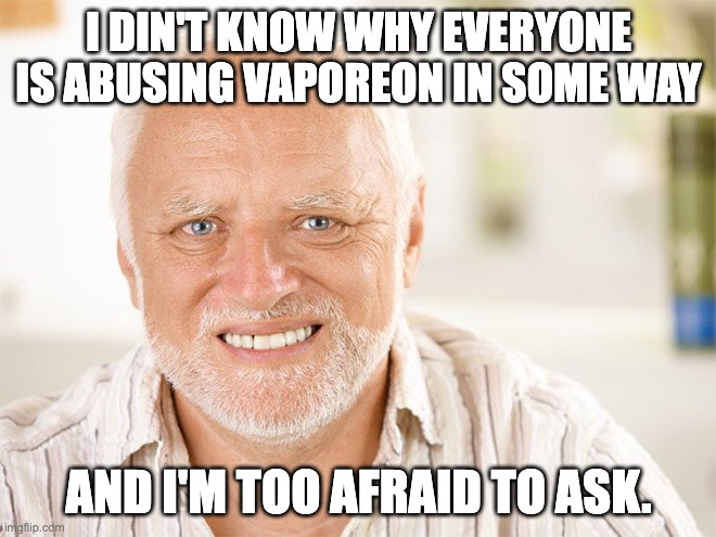 Seriously why? |  I DIN'T KNOW WHY EVERYONE IS ABUSING VAPOREON IN SOME WAY; AND I'M TOO AFRAID TO ASK. | image tagged in awkward smiling old man,pokemon | made w/ Imgflip meme maker