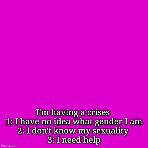 Blank Transparent Square | I'm having a crises 
1: I have no idea what gender I am
2: I don't know my sexuality 
3: I need help | image tagged in memes,blank transparent square | made w/ Imgflip meme maker