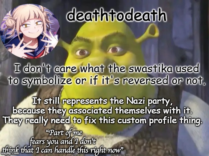 death2death template | I don't care what the swastika used to symbolize or if it's reversed or not. It still represents the Nazi party, because they associated themselves with it. They really need to fix this custom profile thing. | image tagged in death2death template | made w/ Imgflip meme maker