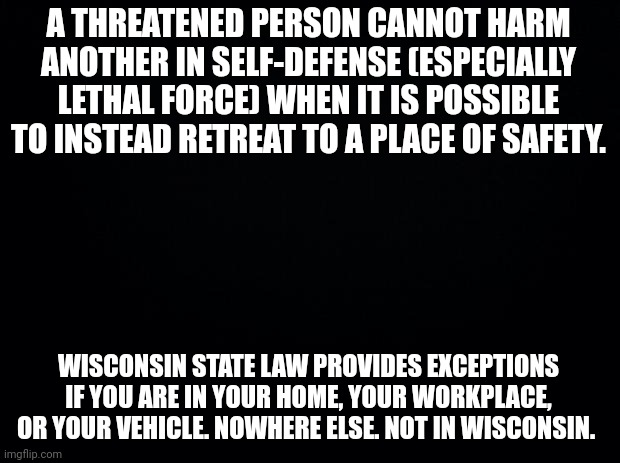 Black background | A THREATENED PERSON CANNOT HARM ANOTHER IN SELF-DEFENSE (ESPECIALLY LETHAL FORCE) WHEN IT IS POSSIBLE TO INSTEAD RETREAT TO A PLACE OF SAFETY. WISCONSIN STATE LAW PROVIDES EXCEPTIONS IF YOU ARE IN YOUR HOME, YOUR WORKPLACE, OR YOUR VEHICLE. NOWHERE ELSE. NOT IN WISCONSIN. | image tagged in black background | made w/ Imgflip meme maker