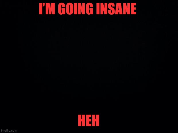 Black background | I’M GOING INSANE; HEH | image tagged in black background | made w/ Imgflip meme maker
