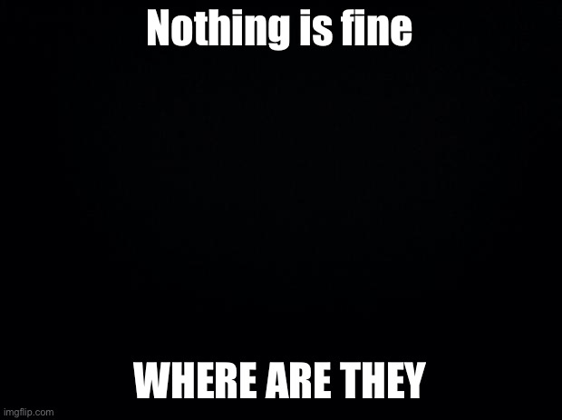 Black background | Nothing is fine; WHERE ARE THEY | image tagged in black background | made w/ Imgflip meme maker
