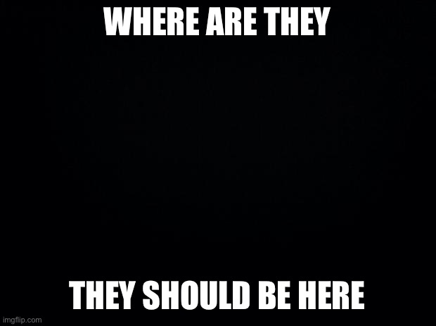 Black background | WHERE ARE THEY; THEY SHOULD BE HERE | image tagged in black background | made w/ Imgflip meme maker