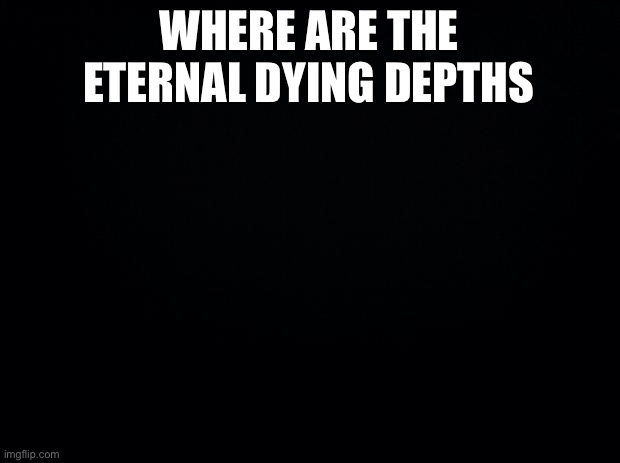Black background | WHERE ARE THE ETERNAL DYING DEPTHS | image tagged in black background | made w/ Imgflip meme maker