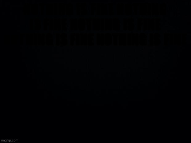 Black background | NOTHING IS FINE NOTHING IS FINE NOTHING IS FINE NOTHING IS FINE NOTHING IS FINE | image tagged in black background | made w/ Imgflip meme maker