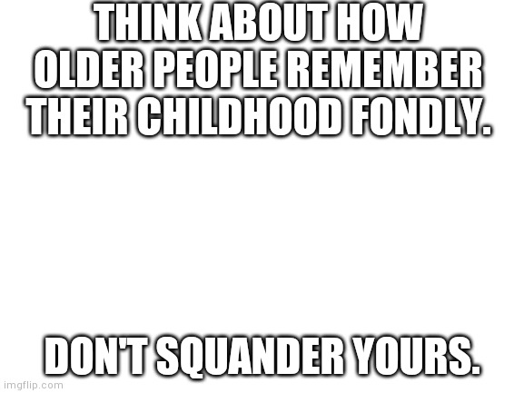 Blank White Template | THINK ABOUT HOW OLDER PEOPLE REMEMBER THEIR CHILDHOOD FONDLY. DON'T SQUANDER YOURS. | image tagged in blank white template | made w/ Imgflip meme maker