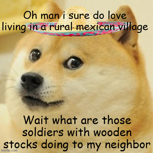 oh man i love mexico | Oh man i sure do love living in a rural mexican village; Wait what are those soldiers with wooden stocks doing to my neighbor | image tagged in memes,doge,mexico | made w/ Imgflip meme maker