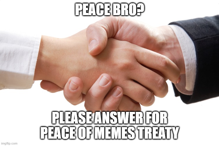shaking hands | PEACE BRO? PLEASE ANSWER FOR PEACE OF MEMES TREATY | image tagged in shaking hands | made w/ Imgflip meme maker