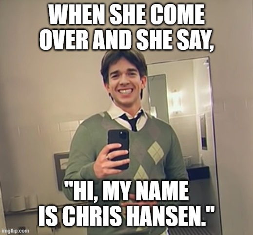 Last one I promise | WHEN SHE COME OVER AND SHE SAY, "HI, MY NAME IS CHRIS HANSEN." | made w/ Imgflip meme maker