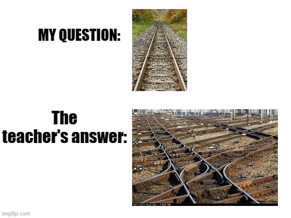 relatable????????????????????????????????????? | MY QUESTION:; The teacher's answer: | image tagged in blank white template,train,meme | made w/ Imgflip meme maker