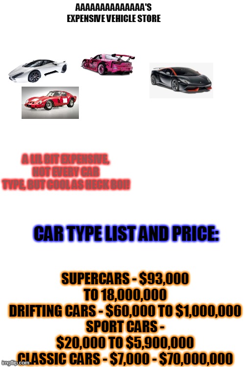 AAAAAAAAAAA's Vehicle store | AAAAAAAAAAAAAA'S EXPENSIVE VEHICLE STORE; A LIL BIT EXPENSIVE, NOT EVERY CAR TYPE, BUT COOL AS HECK BOI! SUPERCARS - $93,000 TO 18,000,000
DRIFTING CARS - $60,000 TO $1,000,000
SPORT CARS - $20,000 TO $5,900,000
CLASSIC CARS - $7,000 - $70,000,000; CAR TYPE LIST AND PRICE: | image tagged in blank white template | made w/ Imgflip meme maker
