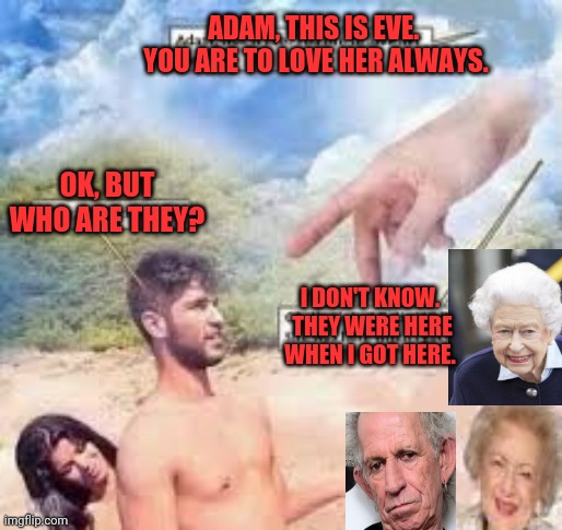 Adam and Eve and friends | ADAM, THIS IS EVE.  YOU ARE TO LOVE HER ALWAYS. OK, BUT WHO ARE THEY? I DON'T KNOW.  THEY WERE HERE WHEN I GOT HERE. | image tagged in adam and eve,keith richards,betty white,queen elizabeth,cher | made w/ Imgflip meme maker