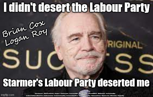 Brian Cox - Logan Roy - re Starmer's Labour Party | I didn't desert the Labour Party; Brian Cox
Logan Roy; Starmer's Labour Party deserted me; #Starmerout #GetStarmerOut #Labour #JonLansman #wearecorbyn #KeirStarmer #DianeAbbott #McDonnell #cultofcorbyn #labourisdead #Momentum #labourracism #socialistsunday #nevervotelabour #socialistanyday #Antisemitism #Succession #BrianCox #LoganRoy | image tagged in brian cox succession,labourisdead,starmerout,getstarmerout,cultofcorbyn,starmer new leadership | made w/ Imgflip meme maker
