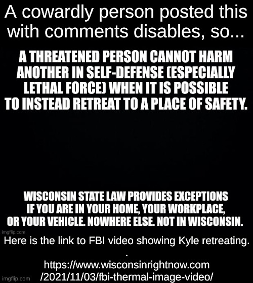 Retreat he did. | A cowardly person posted this
with comments disables, so... Here is the link to FBI video showing Kyle retreating.
.
https://www.wisconsinrightnow.com
/2021/11/03/fbi-thermal-image-video/ | image tagged in kyle rittenhouse,retreat | made w/ Imgflip meme maker
