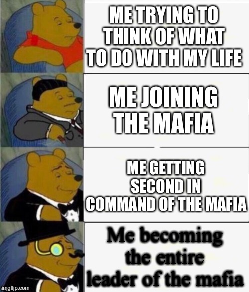Mafia | ME TRYING TO THINK OF WHAT TO DO WITH MY LIFE; ME JOINING THE MAFIA; ME GETTING SECOND IN COMMAND OF THE MAFIA; Me becoming the entire leader of the mafia | image tagged in tuxedo winnie the pooh 4 panel,mafia | made w/ Imgflip meme maker