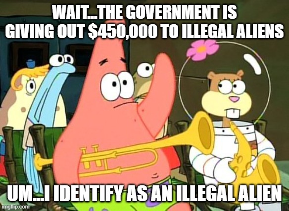 Patrick Raises Hand | WAIT...THE GOVERNMENT IS GIVING OUT $450,000 TO ILLEGAL ALIENS; UM...I IDENTIFY AS AN ILLEGAL ALIEN | image tagged in patrick raises hand | made w/ Imgflip meme maker