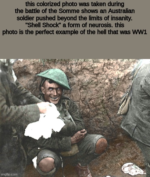"Shell Shock" |  this colorized photo was taken during the battle of the Somme shows an Australian soldier pushed beyond the limits of insanity. "Shell Shock" a form of neurosis. this photo is the perfect example of the hell that was WW1 | image tagged in ww1,history | made w/ Imgflip meme maker