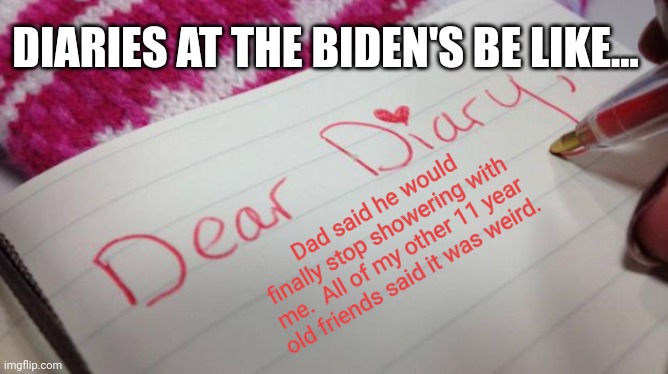 Biden is a sick sick sick man. | DIARIES AT THE BIDEN'S BE LIKE... Dad said he would finally stop showering with me.  All of my other 11 year old friends said it was weird. | image tagged in diary,shower thoughts | made w/ Imgflip meme maker