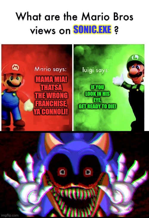 Don't look at it! | SONIC.EXE; IF YOU LOOK IN HIS EYE,
GET READY TO DIE! MAMA MIA! THATSA THE WRONG FRANCHISE, YA CONNOLI! | image tagged in what are the mario bros views on,mario,luigi,sonicexe | made w/ Imgflip meme maker