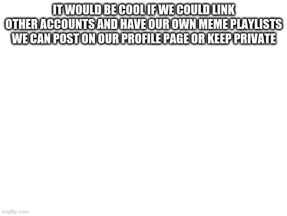 an idea | IT WOULD BE COOL IF WE COULD LINK OTHER ACCOUNTS AND HAVE OUR OWN MEME PLAYLISTS WE CAN POST ON OUR PROFILE PAGE OR KEEP PRIVATE | image tagged in blank white template | made w/ Imgflip meme maker