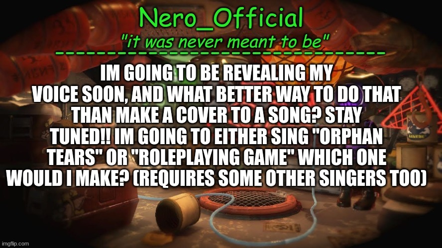 Im excited, are you guys excited? | IM GOING TO BE REVEALING MY VOICE SOON, AND WHAT BETTER WAY TO DO THAT THAN MAKE A COVER TO A SONG? STAY TUNED!! IM GOING TO EITHER SING "ORPHAN TEARS" OR "ROLEPLAYING GAME" WHICH ONE WOULD I MAKE? (REQUIRES SOME OTHER SINGERS TOO) | image tagged in nero official announcement template | made w/ Imgflip meme maker