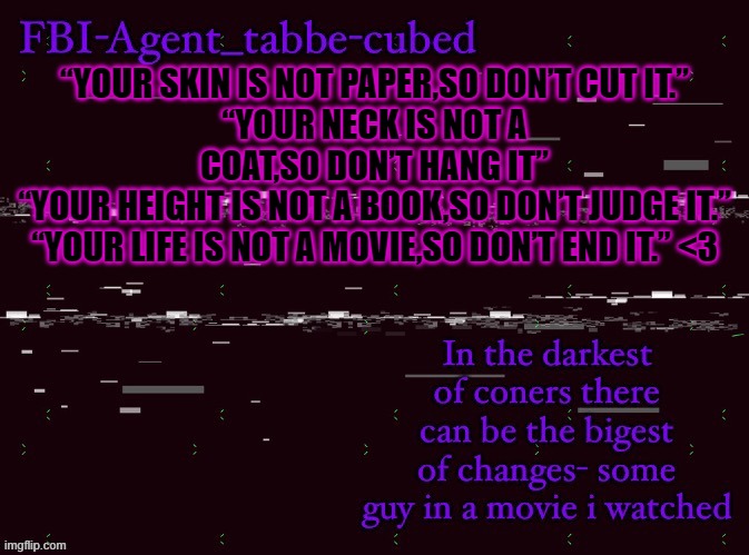 totaly original quote | “YOUR SKIN IS NOT PAPER,SO DON’T CUT IT.”
“YOUR NECK IS NOT A COAT,SO DON’T HANG IT”
“YOUR HEIGHT IS NOT A BOOK,SO DON’T JUDGE IT.”
“YOUR LIFE IS NOT A MOVIE,SO DON’T END IT.” <3 | image tagged in nice job duskit thx for temp btw | made w/ Imgflip meme maker