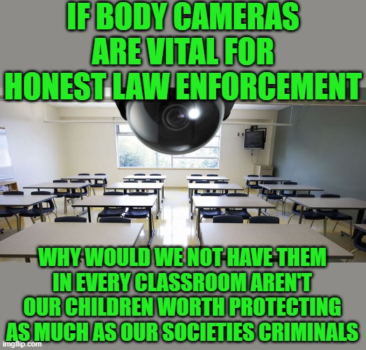 yep | IF BODY CAMERAS ARE VITAL FOR HONEST LAW ENFORCEMENT; WHY WOULD WE NOT HAVE THEM IN EVERY CLASSROOM AREN'T OUR CHILDREN WORTH PROTECTING AS MUCH AS OUR SOCIETIES CRIMINALS | image tagged in democrats,teachers unions | made w/ Imgflip meme maker
