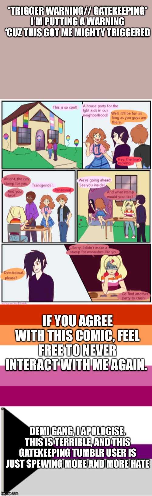 Let’s take this as an example. Never do this sorta bullcrap | *TRIGGER WARNING// GATEKEEPING* I’M PUTTING A WARNING ‘CUZ THIS GOT ME MIGHTY TRIGGERED; IF YOU AGREE WITH THIS COMIC, FEEL FREE TO NEVER INTERACT WITH ME AGAIN. DEMI GANG, I APOLOGISE. THIS IS TERRIBLE, AND THIS GATEKEEPING TUMBLR USER IS JUST SPEWING MORE AND MORE HATE | image tagged in lesbian flag,demisexual flag | made w/ Imgflip meme maker