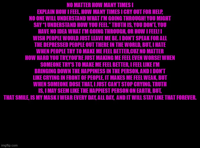 The depression hour will continue | NO MATTER HOW MANY TIMES I EXPLAIN HOW I FEEL, HOW MANY TIMES I CRY OUT FOR HELP, NO ONE WILL UNDERSTAND WHAT I’M GOING THROUGH! YOU MIGHT SAY “I UNDERSTAND HOW YOU FEEL.” TRUTH IS, YOU DON’T, YOU HAVE NO IDEA WHAT I’M GOING THROUGH, OR HOW I FEEL! I WISH PEOPLE WOULD JUST LEAVE ME BE. I DON’T SPEAK FOR ALL THE DEPRESSED PEOPLE OUT THERE IN THE WORLD, BUT, I HATE WHEN PEOPLE TRY TO MAKE ME FEEL BETTER,CUZ NO MATTER HOW HARD YOU TRY,YOU’RE JUST MAKING ME FEEL EVEN WORSE! WHEN SOMEONE TRY’S TO MAKE ME FEEL BETTER, I FEEL LIKE I’M BRINGING DOWN THE HAPPINESS IN THE PERSON, AND I DON’T LIKE CRYING IN FRONT OF PEOPLE, IT MAKES ME FEEL WEAK, BUT WHEN SOMEONE DOSE THAT, I JUST CAN’T STOP CRYING. TRUTH IS, I MAY SEEM LIKE THE HAPPIEST PERSON ON EARTH, BUT, THAT SMILE, IS MY MASK I WEAR EVERY DAY, ALL DAY,  AND IT WILL STAY LIKE THAT FOREVER. | image tagged in blank black | made w/ Imgflip meme maker