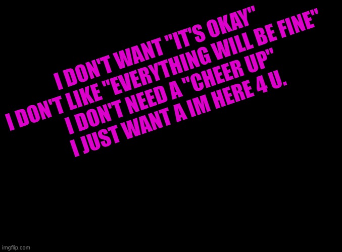 that moment when internet people understand u better than ur IRL friends | I DON'T WANT "IT'S OKAY"
I DON'T LIKE "EVERYTHING WILL BE FINE"
I DON'T NEED A "CHEER UP"
I JUST WANT A IM HERE 4 U. | image tagged in blank black | made w/ Imgflip meme maker