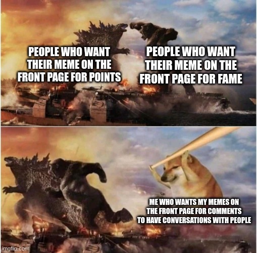 front page for comments. | PEOPLE WHO WANT THEIR MEME ON THE FRONT PAGE FOR FAME; PEOPLE WHO WANT THEIR MEME ON THE FRONT PAGE FOR POINTS; ME WHO WANTS MY MEMES ON THE FRONT PAGE FOR COMMENTS TO HAVE CONVERSATIONS WITH PEOPLE | image tagged in kong godzilla doge,comment section,lmao,front page,fame | made w/ Imgflip meme maker