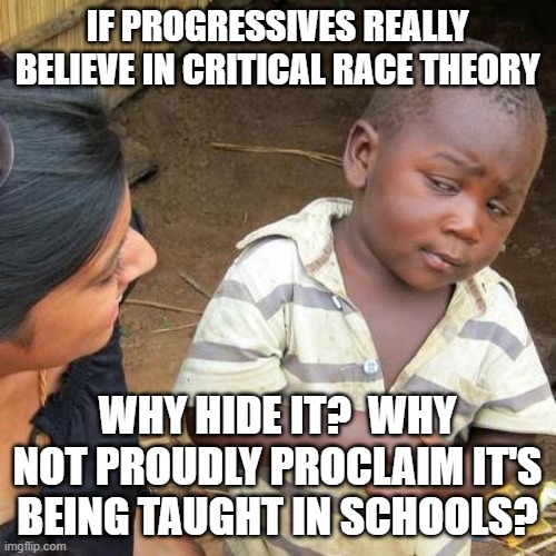 Third World Skeptical Kid | IF PROGRESSIVES REALLY BELIEVE IN CRITICAL RACE THEORY; WHY HIDE IT?  WHY NOT PROUDLY PROCLAIM IT'S BEING TAUGHT IN SCHOOLS? | image tagged in memes,third world skeptical kid | made w/ Imgflip meme maker