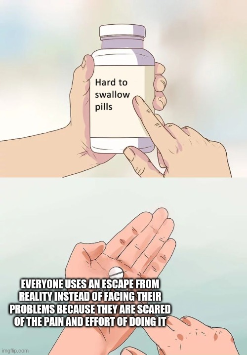 Hard To Swallow Pills | EVERYONE USES AN ESCAPE FROM REALITY INSTEAD OF FACING THEIR PROBLEMS BECAUSE THEY ARE SCARED OF THE PAIN AND EFFORT OF DOING IT | image tagged in memes,hard to swallow pills | made w/ Imgflip meme maker