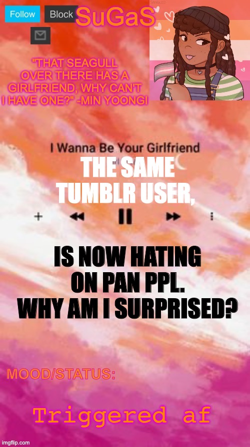 SuGaS' Lesbian Demigirl announcement template | THE SAME TUMBLR USER, IS NOW HATING ON PAN PPL. WHY AM I SURPRISED? Triggered af | image tagged in sugas' lesbian demigirl announcement template | made w/ Imgflip meme maker