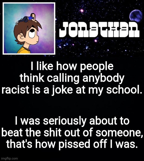 Jonathan vs The World Template | I like how people think calling anybody racist is a joke at my school. I was seriously about to beat the shit out of someone, that's how pissed off I was. | image tagged in jonathan vs the world template | made w/ Imgflip meme maker