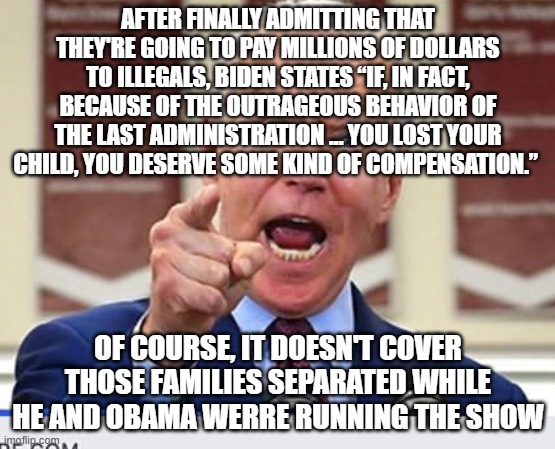 Joe Biden no malarkey | AFTER FINALLY ADMITTING THAT THEY'RE GOING TO PAY MILLIONS OF DOLLARS TO ILLEGALS, BIDEN STATES “IF, IN FACT, BECAUSE OF THE OUTRAGEOUS BEHAVIOR OF THE LAST ADMINISTRATION … YOU LOST YOUR CHILD, YOU DESERVE SOME KIND OF COMPENSATION.”; OF COURSE, IT DOESN'T COVER THOSE FAMILIES SEPARATED WHILE HE AND OBAMA WERRE RUNNING THE SHOW | image tagged in joe biden no malarkey | made w/ Imgflip meme maker