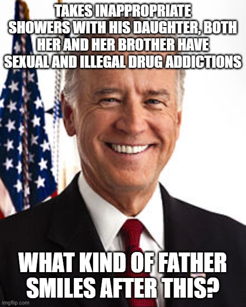 Joe Biden Meme | TAKES INAPPROPRIATE SHOWERS WITH HIS DAUGHTER, BOTH HER AND HER BROTHER HAVE SEXUAL AND ILLEGAL DRUG ADDICTIONS; WHAT KIND OF FATHER SMILES AFTER THIS? | image tagged in memes,joe biden | made w/ Imgflip meme maker