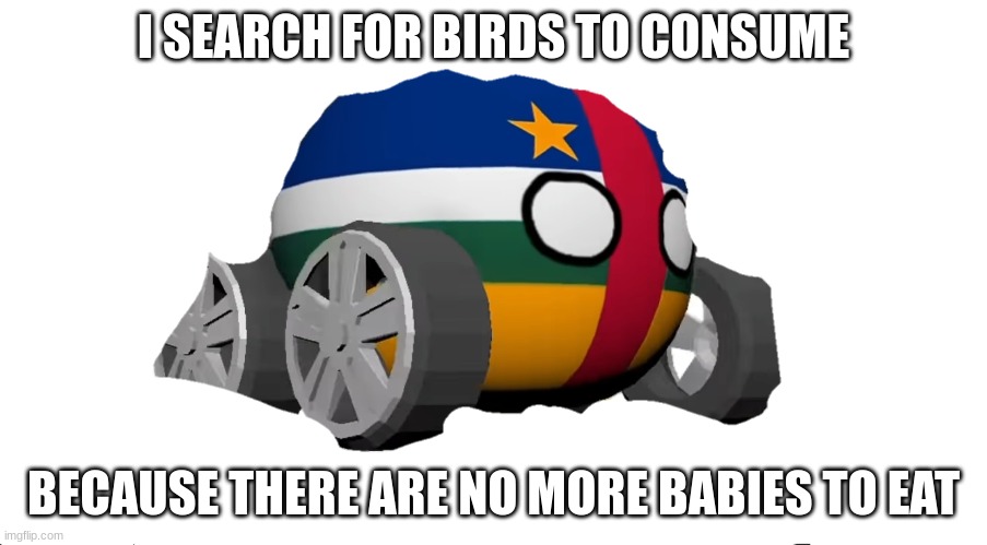 C.A.R | I SEARCH FOR BIRDS TO CONSUME; BECAUSE THERE ARE NO MORE BABIES TO EAT | image tagged in c a r | made w/ Imgflip meme maker
